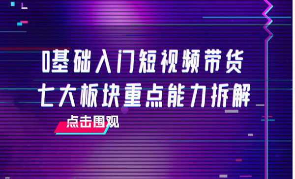 0基础入门短视频带货，七大板块重点能力拆解，7节精品课4小时干货_wwz